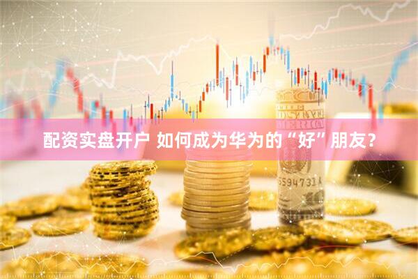 配资实盘开户 如何成为华为的“好”朋友？