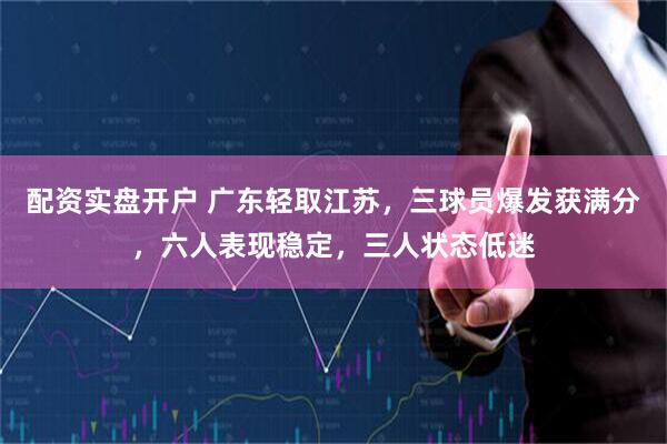 配资实盘开户 广东轻取江苏，三球员爆发获满分，六人表现稳定，三人状态低迷