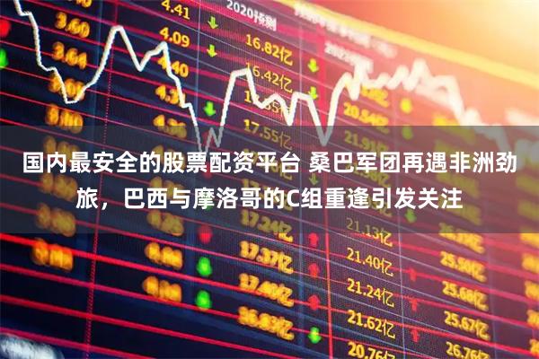 国内最安全的股票配资平台 桑巴军团再遇非洲劲旅，巴西与摩洛哥的C组重逢引发关注