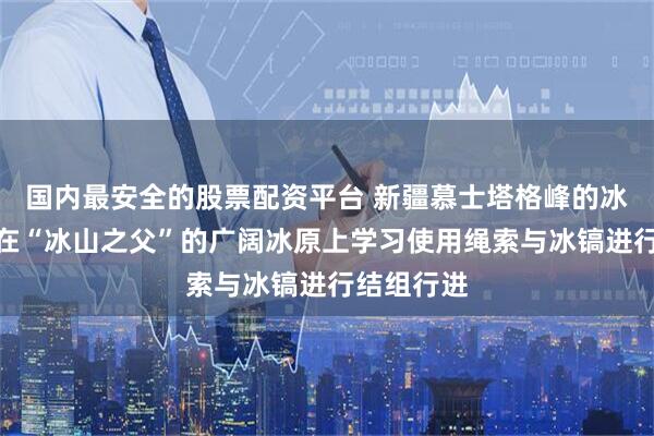 国内最安全的股票配资平台 新疆慕士塔格峰的冰川探险：在“冰山之父”的广阔冰原上学习使用绳索与冰镐进行结组行进