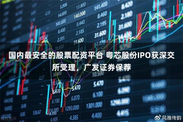 国内最安全的股票配资平台 粤芯股份IPO获深交所受理，广发证券保荐