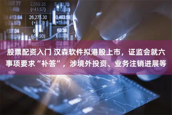 股票配资入门 汉森软件拟港股上市，证监会就六事项要求“补答”，涉境外投资、业务注销进展等