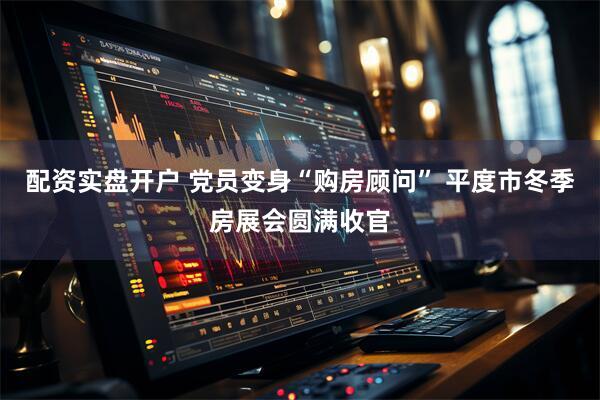 配资实盘开户 党员变身“购房顾问” 平度市冬季房展会圆满收官