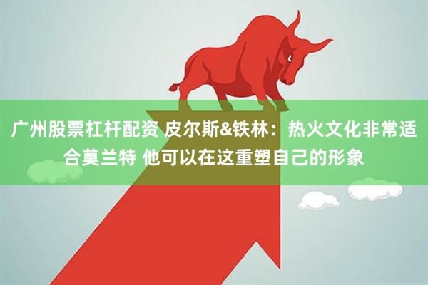 广州股票杠杆配资 皮尔斯&铁林：热火文化非常适合莫兰特 他可以在这重塑自己的形象