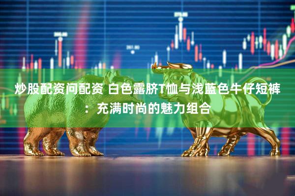 炒股配资问配资 白色露脐T恤与浅蓝色牛仔短裤：充满时尚的魅力组合