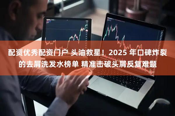 配资优秀配资门户 头油救星！2025 年口碑炸裂的去屑洗发水榜单 精准击破头屑反复难题
