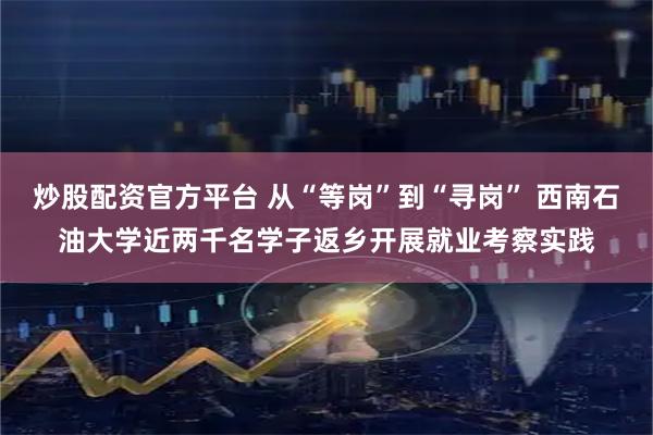 炒股配资官方平台 从“等岗”到“寻岗” 西南石油大学近两千名学子返乡开展就业考察实践