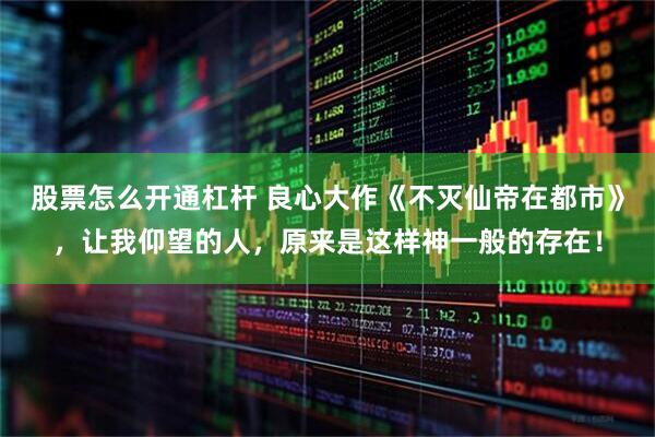 股票怎么开通杠杆 良心大作《不灭仙帝在都市》，让我仰望的人，原来是这样神一般的存在！