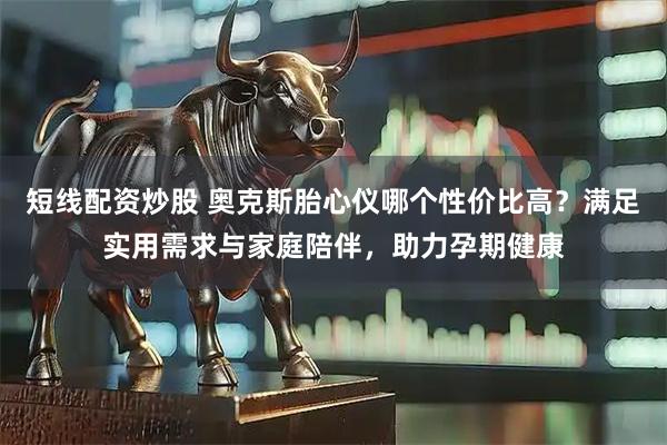 短线配资炒股 奥克斯胎心仪哪个性价比高？满足实用需求与家庭陪伴，助力孕期健康