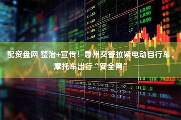 配资盘网 整治+宣传！惠州交警拉紧电动自行车、摩托车出行“安全网”