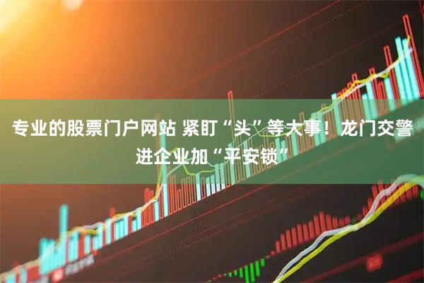 专业的股票门户网站 紧盯“头”等大事！龙门交警进企业加“平安锁”