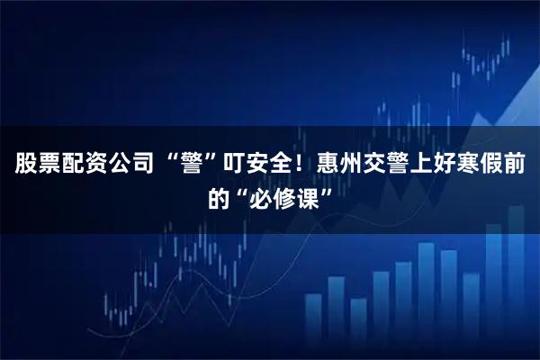 股票配资公司 “警”叮安全！惠州交警上好寒假前的“必修课”