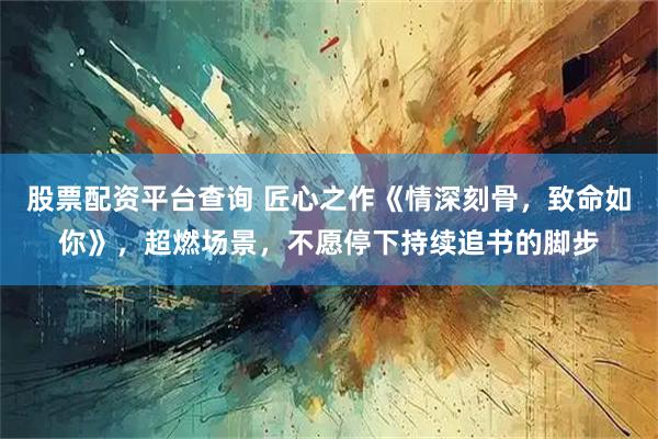股票配资平台查询 匠心之作《情深刻骨，致命如你》，超燃场景，不愿停下持续追书的脚步