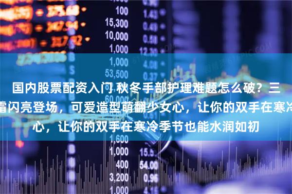 国内股票配资入门 秋冬手部护理难题怎么破？三丽鸥联名挂饰护手霜闪亮登场，可爱造型萌翻少女心，让你的双手在寒冷季节也能水润如初