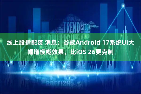 线上股指配资 消息：谷歌Android 17系统UI大幅增模糊效果，比iOS 26更克制