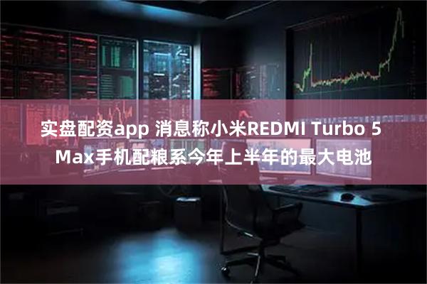 实盘配资app 消息称小米REDMI Turbo 5 Max手机配粮系今年上半年的最大电池