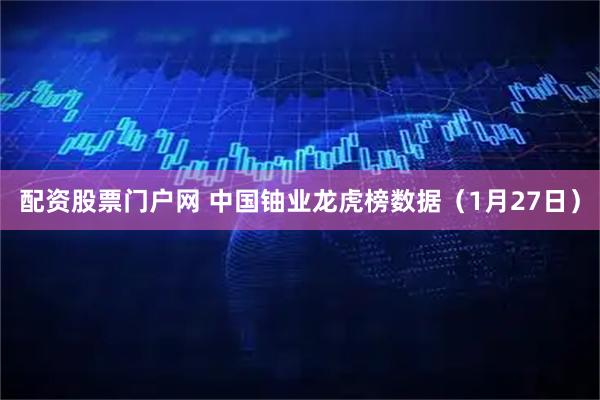 配资股票门户网 中国铀业龙虎榜数据（1月27日）