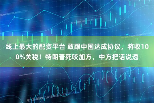 线上最大的配资平台 敢跟中国达成协议，将收100%关税！特朗普死咬加方，中方把话说透