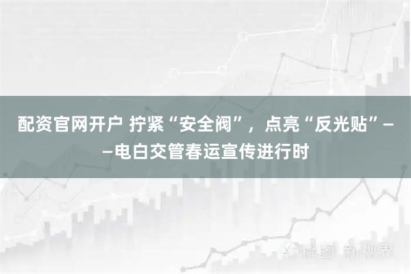 配资官网开户 拧紧“安全阀”，点亮“反光贴”——电白交管春运宣传进行时