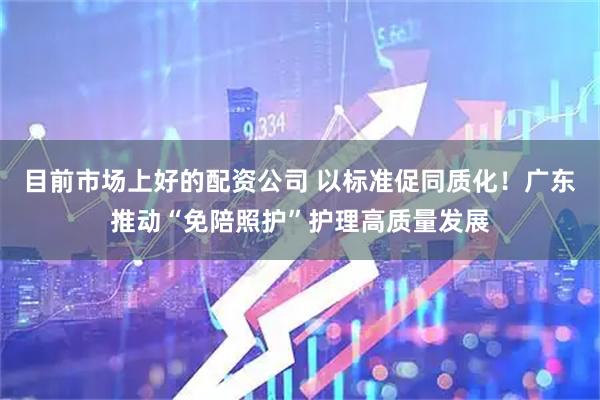 目前市场上好的配资公司 以标准促同质化！广东推动“免陪照护”护理高质量发展