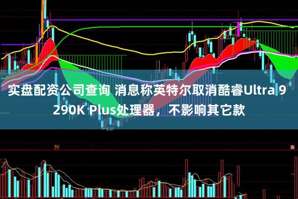 实盘配资公司查询 消息称英特尔取消酷睿Ultra 9 290K Plus处理器，不影响其它款