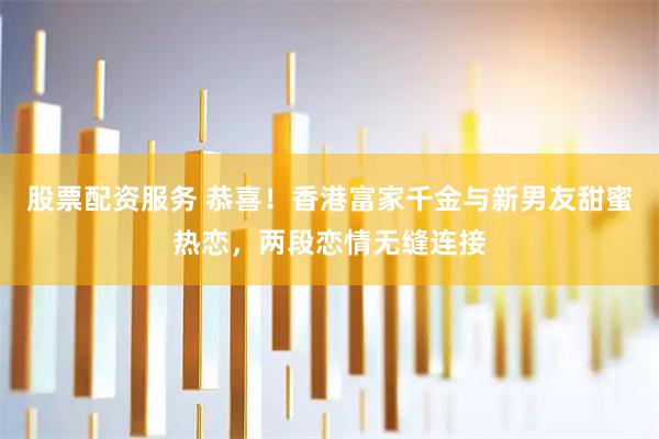 股票配资服务 恭喜！香港富家千金与新男友甜蜜热恋，两段恋情无缝连接