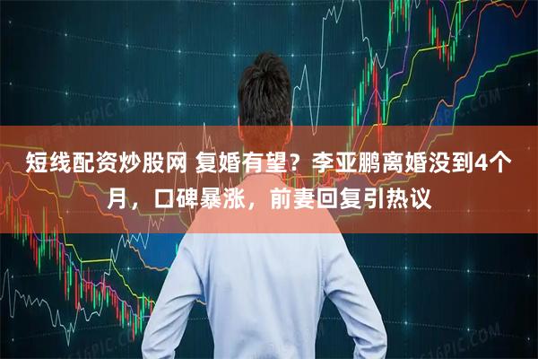 短线配资炒股网 复婚有望？李亚鹏离婚没到4个月，口碑暴涨，前妻回复引热议