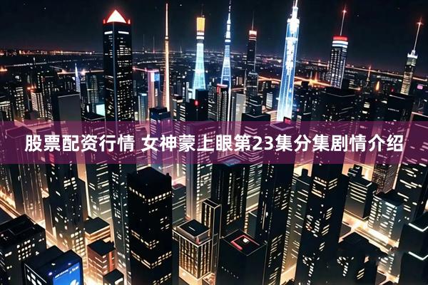 股票配资行情 女神蒙上眼第23集分集剧情介绍