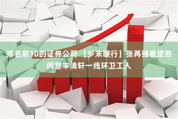 排名前10的证券公司 【岁末暖行】张再强看望慰问慧丰清轩一线环卫工人