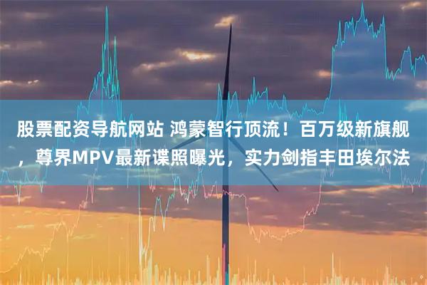股票配资导航网站 鸿蒙智行顶流！百万级新旗舰，尊界MPV最新谍照曝光，实力剑指丰田埃尔法