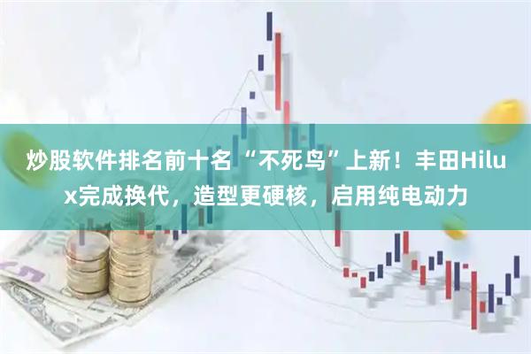 炒股软件排名前十名 “不死鸟”上新！丰田Hilux完成换代，造型更硬核，启用纯电动力