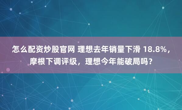 怎么配资炒股官网 理想去年销量下滑 18.8%，摩根下调评级，理想今年能破局吗？