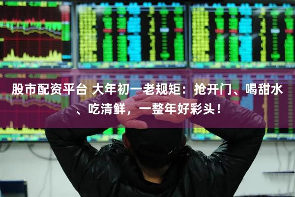 股市配资平台 大年初一老规矩：抢开门、喝甜水、吃清鲜，一整年好彩头！