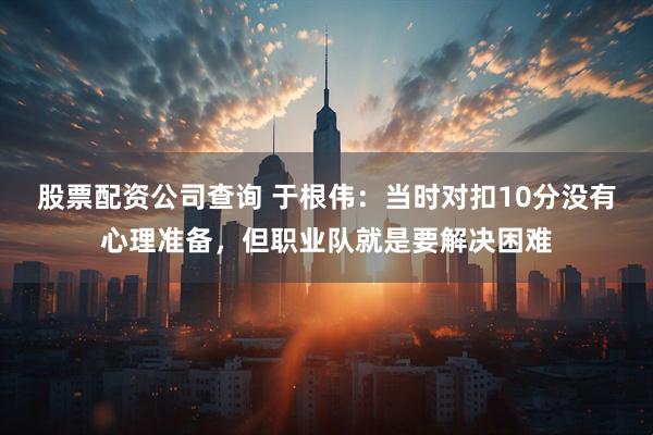 股票配资公司查询 于根伟：当时对扣10分没有心理准备，但职业队就是要解决困难