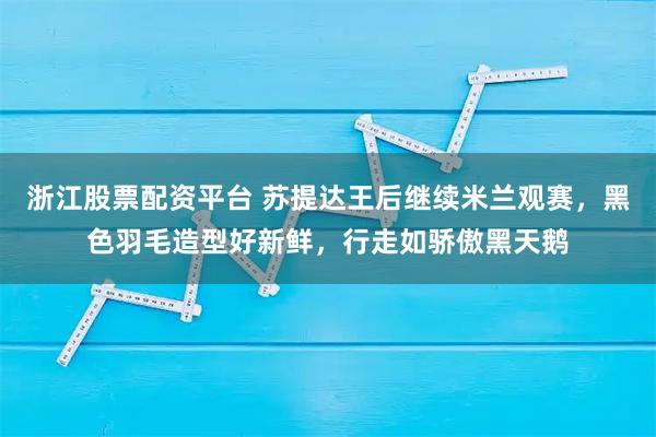 浙江股票配资平台 苏提达王后继续米兰观赛,黑色羽毛造型好新鲜,行走如骄傲黑天鹅