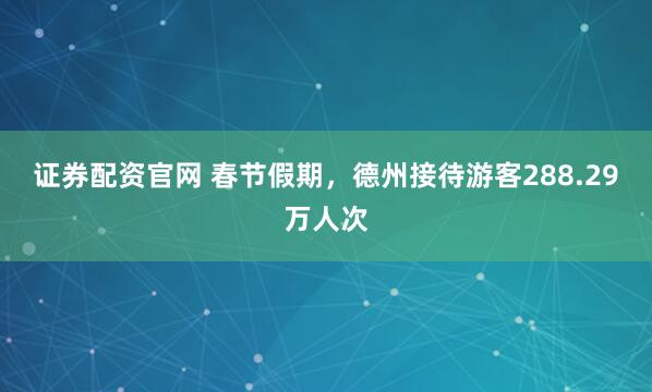 证券配资官网 春节假期，德州接待游客288.29万人次
