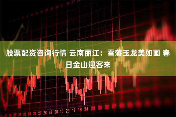 股票配资咨询行情 云南丽江：雪落玉龙美如画 春日金山迎客来