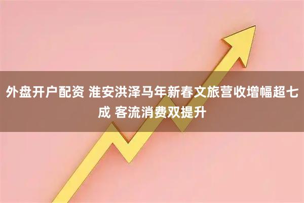 外盘开户配资 淮安洪泽马年新春文旅营收增幅超七成 客流消费双提升