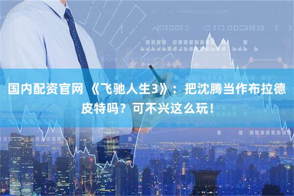 国内配资官网 《飞驰人生3》：把沈腾当作布拉德皮特吗？可不兴这么玩！