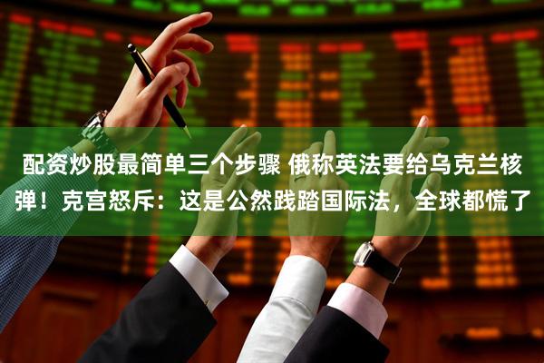 配资炒股最简单三个步骤 俄称英法要给乌克兰核弹！克宫怒斥：这是公然践踏国际法，全球都慌了