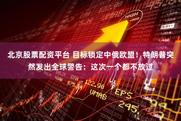 北京股票配资平台 目标锁定中俄欧盟！特朗普突然发出全球警告：这次一个都不放过