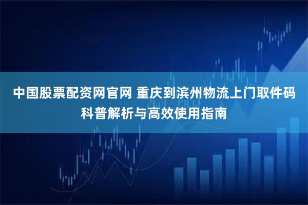 中国股票配资网官网 重庆到滨州物流上门取件码科普解析与高效使用指南