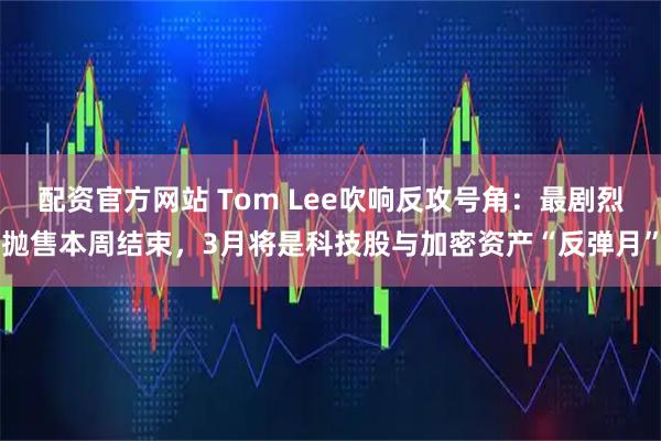 配资官方网站 Tom Lee吹响反攻号角：最剧烈抛售本周结束，3月将是科技股与加密资产“反弹月”