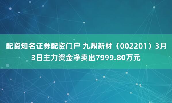 配资知名证券配资门户 九鼎新材（002201）3月3日主力资金净卖出7999.80万元