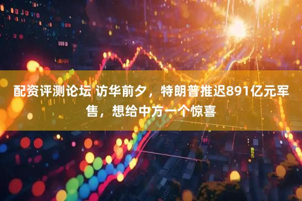 配资评测论坛 访华前夕，特朗普推迟891亿元军售，想给中方一个惊喜