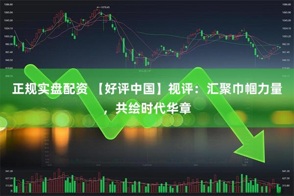 正规实盘配资 【好评中国】视评：汇聚巾帼力量，共绘时代华章