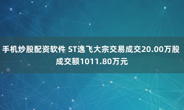 手机炒股配资软件 ST逸飞大宗交易成交20.00万股 成交额1011.80万元