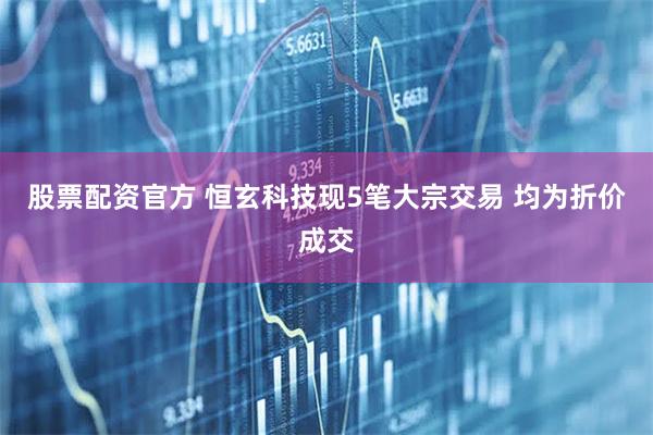 股票配资官方 恒玄科技现5笔大宗交易 均为折价成交