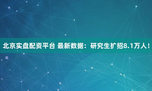 北京实盘配资平台 最新数据：研究生扩招8.1万人！