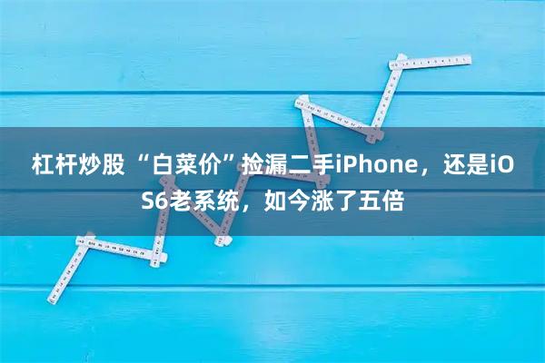 杠杆炒股 “白菜价”捡漏二手iPhone，还是iOS6老系统，如今涨了五倍